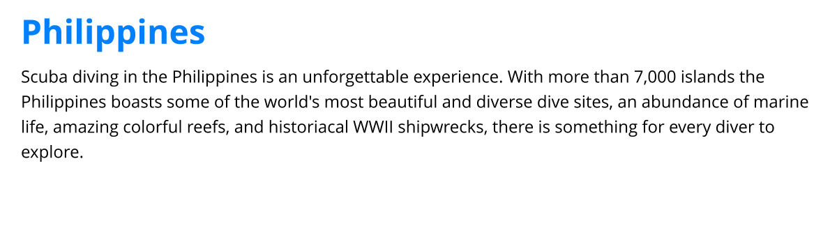 Scuba diving in the Philippines is an unforgettable experience. With more than 7,000 islands the Philippines boasts some of the world's most beautiful and diverse dive sites, an abundance of marine life, amazing colorful reefs, and historiacal WWII shipwrecks, there is something for every diver to explore. Philippines