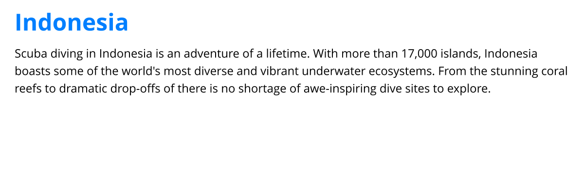 Scuba diving in Indonesia is an adventure of a lifetime. With more than 17,000 islands, Indonesia boasts some of the world's most diverse and vibrant underwater ecosystems. From the stunning coral reefs to dramatic drop-offs of there is no shortage of awe-inspiring dive sites to explore. Indonesia