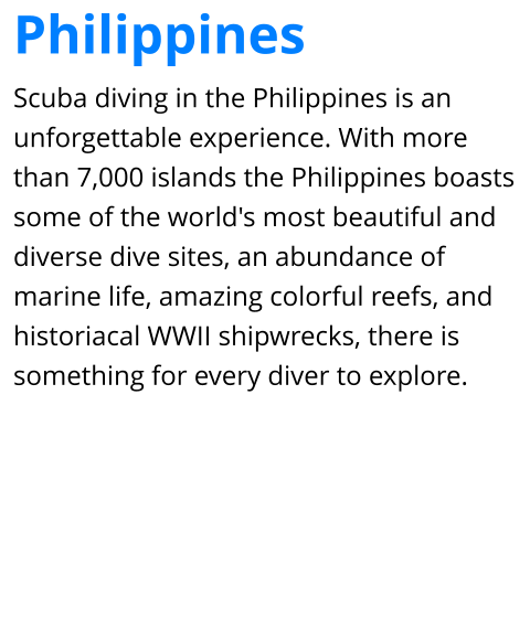 Scuba diving in the Philippines is an unforgettable experience. With more than 7,000 islands the Philippines boasts some of the world's most beautiful and diverse dive sites, an abundance of marine life, amazing colorful reefs, and historiacal WWII shipwrecks, there is something for every diver to explore. Philippines